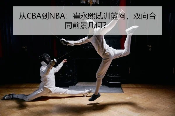 从CBA到NBA：崔永熙试训篮网，双向合同前景几何？
