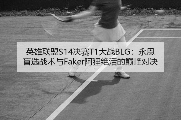 英雄联盟S14决赛T1大战BLG：永恩盲选战术与Faker阿狸绝活的巅峰对决